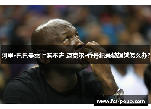 阿里·巴巴曼泰上篮不进 迈克尔·乔丹纪录被超越怎么办？